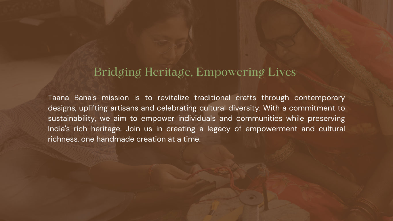 Taana Bana's mission is to revitalize traditional crafts through contemporary designs, uplifting artisans and celebrating cultural diversity. With a commitment to sustainability, we aim to empower individuals and communities while preserving India's rich heritage. Join us in creating a legacy of empowerment and cultural richness, one handmade creation at a time.