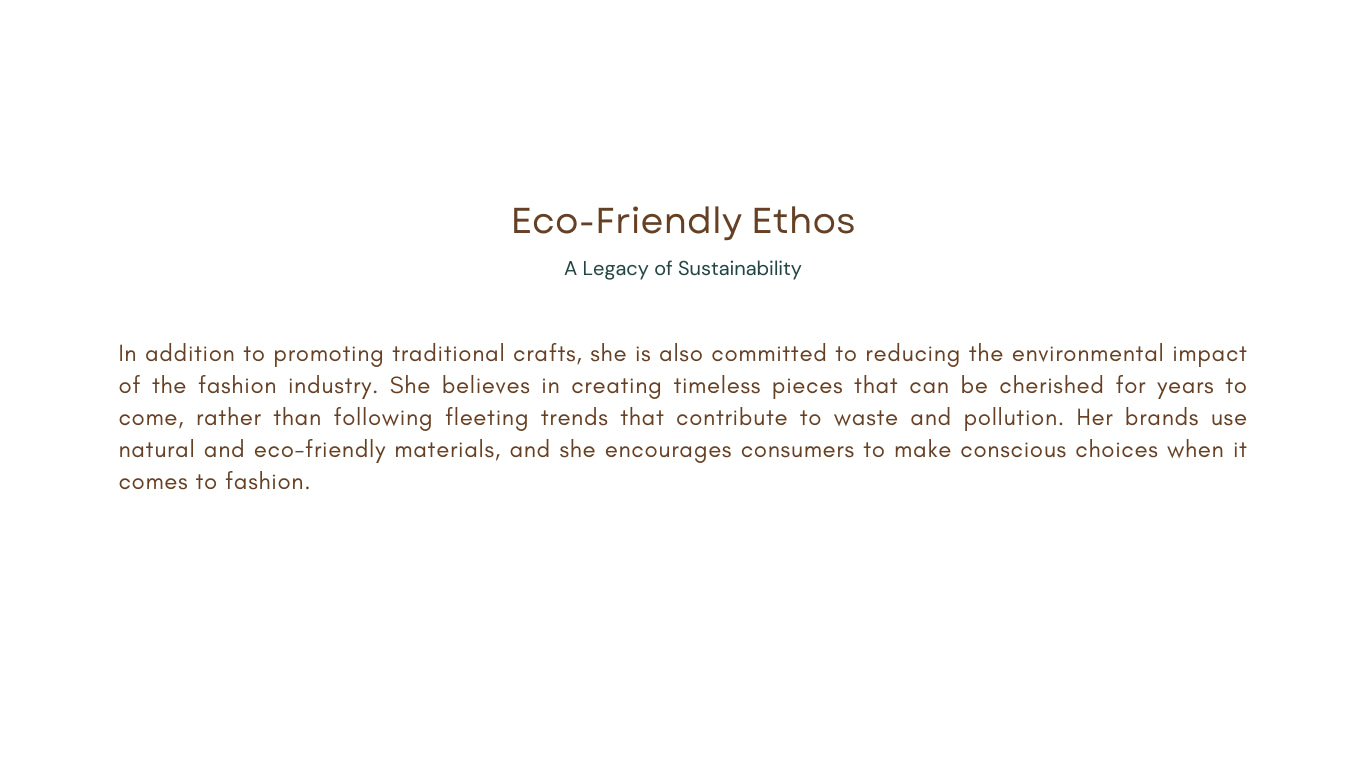 In addition to promoting traditional crafts, she is also committed to reducing the environmental impact of the fashion industry. She believes in creating timeless pieces that can be cherished for years to come, rather than following fleeting trends that contribute to waste and pollution. Her brands use natural and eco-friendly materials, and she encourages consumers to make conscious choices when it comes to fashion.