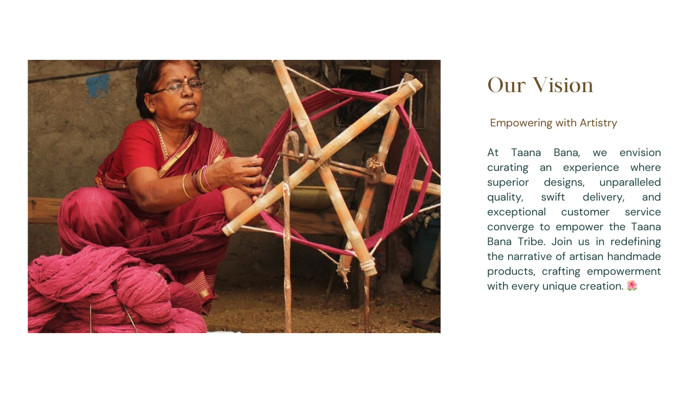 At Taana Bana, we envision curating an experience where superior designs, unparalleled quality, swift delivery, and exceptional customer service converge to empower the Taana Bana Tribe. Join us in redefining the narrative of artisan handmade products, crafting empowerment with every unique creation.